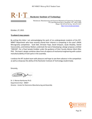 RIT MMET Micro-g NExT Student Team
Page 20
R·I·T Rochester Institute of Technology
Mechanical, Manufacturing and Electrical Mechanical Engineering Technology
78 Lomb Memorial Drive, Rochester, NY 14623-5604
Phone: 585-475-6174; Fax: 585-475-5227
http://www.rit.edu/cast/mmet/
October, 27, 2015
To whom it may concern
By writing this letter I am acknowledging the work of six undergraduate students of the RIT-
MMET Department who have recently shared their interest in competing in this year’s NASA
Microgravity competition. Scott Bell, Christian Pape, David Simpson, Jacob Shawley, Daniel
Vasconcellos, and Andrew Walters undertook the task of developing a design proposal, entitled
“ORCHID”, for a Float Sample Grabber under the guidance of their Faculty Advisor Mark Olles
PhD. The team’s design combines ideas from all aspects of mechanical engineering with custom
manufacturability of main parts in the assembly.
I endorse the RIT student team with pleasure and hope to see them advance in the competition
as well as showcase the ability of the Rochester Institute of Technology student body.
Sincerely,
Dr. S. Manian Ramkumar Ph.D.
Department Chair - MMET
Director - Center for Electronics Manufacturing and Assembly
 