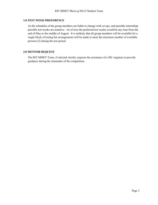 RIT MMET Micro-g NExT Student Team
Page 3
1.0 TEST WEEK PREFERENCE
As the schedules of the group members are liable to change with co-ops, and possible internships
possible test weeks are tentative. As of now the preferred test weeks would be any time from the
end of May to the middle of August. It is unlikely that all group members will be available for a
single block of testing but arrangements will be made to meet the minimum number of available
persons (2) during the test period.
2.0 MENTOR REQUEST
The RIT MMET Team, if selected, hereby requests the assistance of a JSC engineer to provide
guidance during the remainder of the competition.
 