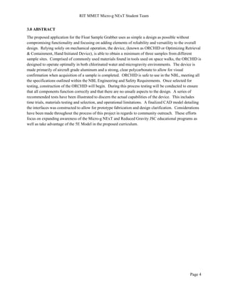 RIT MMET Micro-g NExT Student Team
Page 4
3.0 ABSTRACT
The proposed application for the Float Sample Grabber uses as simple a design as possible without
compromising functionality and focusing on adding elements of reliability and versatility to the overall
design. Relying solely on mechanical operation, the device, (known as ORCHID or Optimizing Retrieval
& Containment, Hand Initiated Device), is able to obtain a minimum of three samples from different
sample sites. Comprised of commonly used materials found in tools used on space walks, the ORCHID is
designed to operate optimally in both chlorinated water and microgravity environments. The device is
made primarily of aircraft grade aluminum and a strong, clear polycarbonate to allow for visual
confirmation when acquisition of a sample is completed. ORCHID is safe to use in the NBL, meeting all
the specifications outlined within the NBL Engineering and Safety Requirements. Once selected for
testing, construction of the ORCHID will begin. During this process testing will be conducted to ensure
that all components function correctly and that there are no unsafe aspects to the design. A series of
recommended tests have been illustrated to discern the actual capabilities of the device. This includes
time trials, materials testing and selection, and operational limitations. A finalized CAD model detailing
the interfaces was constructed to allow for prototype fabrication and design clarification. Considerations
have been made throughout the process of this project in regards to community outreach. These efforts
focus on expanding awareness of the Micro-g NExT and Reduced Gravity JSC educational programs as
well as take advantage of the 5E Model in the proposed curriculum.
 