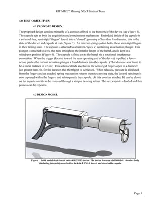 RIT MMET Micro-g NExT Student Team
Page 5
4.0 TEST OBJECTIVES
4.1 PROPOSED DESIGN
The proposed design consists primarily of a capsule affixed to the front end of the device (see Figure 1).
The capsule acts as both the acquisition and containment mechanism. Embedded inside of the capsule is
a series of four, semi-rigid ‘fingers’ forced into a ‘closed’ geometry of less than 1in diameter, this is the
state of the device and capsule at rest (Figure 5). An interior spring system holds these semi-rigid fingers
in their resting state. The capsule is attached to a barrel (Figure 4) containing an actuation plunger. This
plunger is attached to a rod that runs throughout the interior length of the barrel, and is kept in a
withdrawn position (Figure 6). The capsule is fitted on to the barrel via a rotational interference
connection. When the trigger (located toward the rear operating end of the device) is pulled, a lever-
action pushes the rod and actuation plunger a fixed distance into the capsule. (That distance was found to
be a linear distance of 2.5 in.) This action extends and forces the semi-rigid fingers open to a diameter
just greater than 3in. for the duration that the trigger is depressed. When released, pressure is alleviated
from the fingers and an attached spring mechanism returns them to a resting state, the desired specimen is
now captured within the fingers, and subsequently the capsule. At this point an attached lid can be closed
on the capsule and it can be removed through a simple twisting action. The next capsule is loaded and this
process can be repeated.
4.2 DESIGN MODEL
Figure 1: Solid model depiction of entire ORCHID device. The device features a full 6061-Al chamber body
(including internals) mated with a lock-in LEXAN barrel and detachable capsule.
 