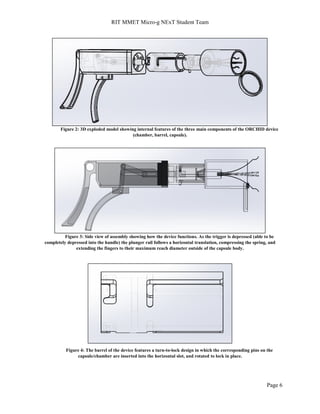 RIT MMET Micro-g NExT Student Team
Page 6
Figure 2: 3D exploded model showing internal features of the three main components of the ORCHID device
(chamber, barrel, capsule).
Figure 3: Side view of assembly showing how the device functions. As the trigger is depressed (able to be
completely depressed into the handle) the plunger rail follows a horizontal translation, compressing the spring, and
extending the fingers to their maximum reach diameter outside of the capsule body.
Figure 4: The barrel of the device features a turn-to-lock design in which the corresponding pins on the
capsule/chamber are inserted into the horizontal slot, and rotated to lock in place.
 