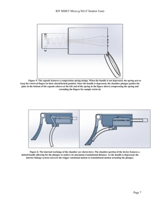 RIT MMET Micro-g NExT Student Team
Page 7
Figure 5: The capsule features a compression spring design. When the handle is not depressed, the spring acts to
keep the retrieval fingers in their closed/locked position. Once the handle is depressed, the chamber plunger pushes the
plate in the bottom of the capsule (shown at the left end of the spring in the figure above) compressing the spring and
extending the fingers for sample retrieval.
Figure 6: The internal workings of the chamber are shown here. The chamber portion of the device features a
slotted handle allowing for the plunger to achieve its maximum translational distance. As the handle is depressed, the
interior linkage system converts the trigger rotational motion to translational motion actuating the plunger.
 