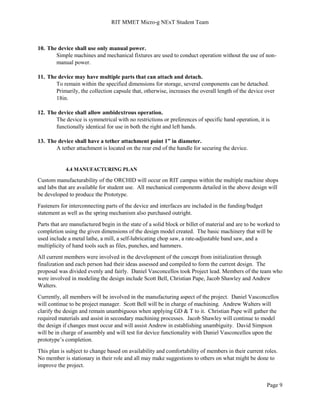 RIT MMET Micro-g NExT Student Team
Page 9
10. The device shall use only manual power.
Simple machines and mechanical fixtures are used to conduct operation without the use of non-
manual power.
11. The device may have multiple parts that can attach and detach.
To remain within the specified dimensions for storage, several components can be detached.
Primarily, the collection capsule that, otherwise, increases the overall length of the device over
18in.
12. The device shall allow ambidextrous operation.
The device is symmetrical with no restrictions or preferences of specific hand operation, it is
functionally identical for use in both the right and left hands.
13. The device shall have a tether attachment point 1” in diameter.
A tether attachment is located on the rear end of the handle for securing the device.
4.4 MANUFACTURING PLAN
Custom manufacturability of the ORCHID will occur on RIT campus within the multiple machine shops
and labs that are available for student use. All mechanical components detailed in the above design will
be developed to produce the Prototype.
Fasteners for interconnecting parts of the device and interfaces are included in the funding/budget
statement as well as the spring mechanism also purchased outright.
Parts that are manufactured begin in the state of a solid block or billet of material and are to be worked to
completion using the given dimensions of the design model created. The basic machinery that will be
used include a metal lathe, a mill, a self-lubricating chop saw, a rate-adjustable band saw, and a
multiplicity of hand tools such as files, punches, and hammers.
All current members were involved in the development of the concept from initialization through
finalization and each person had their ideas assessed and compiled to form the current design. The
proposal was divided evenly and fairly. Daniel Vasconcellos took Project lead. Members of the team who
were involved in modeling the design include Scott Bell, Christian Pape, Jacob Shawley and Andrew
Walters.
Currently, all members will be involved in the manufacturing aspect of the project. Daniel Vasconcellos
will continue to be project manager. Scott Bell will be in charge of machining. Andrew Walters will
clarify the design and remain unambiguous when applying GD & T to it. Christian Pape will gather the
required materials and assist in secondary machining processes. Jacob Shawley will continue to model
the design if changes must occur and will assist Andrew in establishing unambiguity. David Simpson
will be in charge of assembly and will test for device functionality with Daniel Vasconcellos upon the
prototype’s completion.
This plan is subject to change based on availability and comfortability of members in their current roles.
No member is stationary in their role and all may make suggestions to others on what might be done to
improve the project.
 