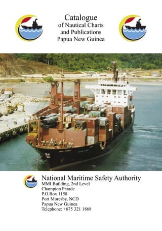 Catalogue
of Nautical Charts
and Publications
Papua New Guinea
National Maritime Safety Authority
MMI Building, 2nd Level
Champion Parade
P.O.Box 1158
Port Moresby, NCD
Papua New Guinea
Telephone: +675 321 1868
 