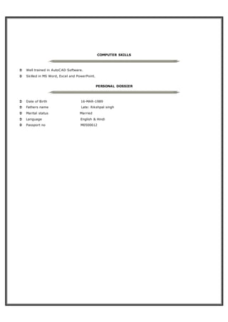 COMPUTER SKILLS
 Well trained in AutoCAD Software.
 Skilled in MS Word, Excel and PowerPoint.
PERSONAL DOSSIER
 Date of Birth 16-MAR-1989
 Fathers name Late: Rikshpal singh
 Marital status Married
 Language English & Hindi
 Passport no M0500612
 