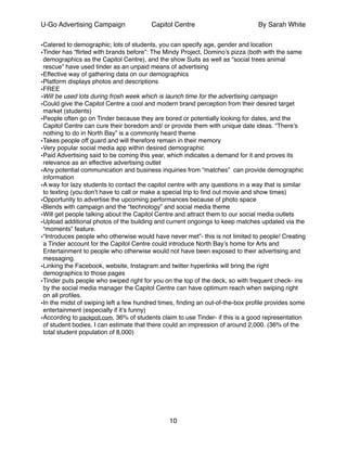 U-Go Advertising Campaign Capitol Centre By Sarah White
•Catered to demographic; lots of students, you can specify age, gender and location!
•Tinder has “ﬂirted with brands before”: The Mindy Project, Domino’s pizza (both with the same
demographics as the Capitol Centre), and the show Suits as well as “social trees animal
rescue” have used tinder as an unpaid means of advertising!
•Effective way of gathering data on our demographics !
•Platform displays photos and descriptions !
•FREE !
•Will be used lots during frosh week which is launch time for the advertising campaign !
•Could give the Capitol Centre a cool and modern brand perception from their desired target
market (students) !
•People often go on Tinder because they are bored or potentially looking for dates, and the
Capitol Centre can cure their boredom and/ or provide them with unique date ideas. “There’s
nothing to do in North Bay” is a commonly heard theme!
•Takes people off guard and will therefore remain in their memory!
•Very popular social media app within desired demographic !
•Paid Advertising said to be coming this year, which indicates a demand for it and proves its
relevance as an effective advertising outlet!
•Any potential communication and business inquiries from “matches” can provide demographic
information !
•A way for lazy students to contact the capitol centre with any questions in a way that is similar
to texting (you don’t have to call or make a special trip to ﬁnd out movie and show times) !
•Opportunity to advertise the upcoming performances because of photo space!
•Blends with campaign and the “technology” and social media theme!
•Will get people talking about the Capitol Centre and attract them to our social media outlets !
•Upload additional photos of the building and current ongoings to keep matches updated via the
“moments” feature.!
•“Introduces people who otherwise would have never met”- this is not limited to people! Creating
a Tinder account for the Capitol Centre could introduce North Bay’s home for Arts and
Entertainment to people who otherwise would not have been exposed to their advertising and
messaging.!
•Linking the Facebook, website, Instagram and twitter hyperlinks will bring the right
demographics to those pages!
•Tinder puts people who swiped right for you on the top of the deck, so with frequent check- ins
by the social media manager the Capitol Centre can have optimum reach when swiping right
on all proﬁles.!
•In the midst of swiping left a few hundred times, ﬁnding an out-of-the-box proﬁle provides some
entertainment (especially if it’s funny)!
•According to packpoll.com, 36% of students claim to use Tinder- if this is a good representation
of student bodies, I can estimate that there could an impression of around 2,000. (36% of the
total student population of 8,000)!
!
!
!
!
!
!
!
!
!
10
 