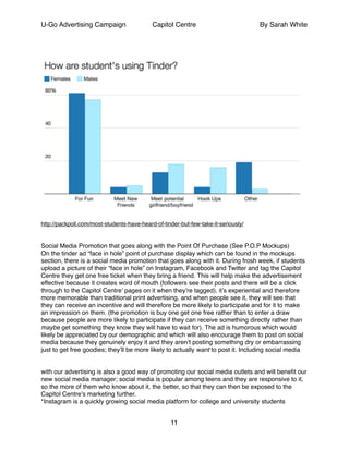 U-Go Advertising Campaign Capitol Centre By Sarah White
!
http://packpoll.com/most-students-have-heard-of-tinder-but-few-take-it-seriously/!
!
!
Social Media Promotion that goes along with the Point Of Purchase (See P.O.P Mockups)!
On the tinder ad “face in hole” point of purchase display which can be found in the mockups
section, there is a social media promotion that goes along with it. During frosh week, if students
upload a picture of their “face in hole” on Instagram, Facebook and Twitter and tag the Capitol
Centre they get one free ticket when they bring a friend. This will help make the advertisement
effective because it creates word of mouth (followers see their posts and there will be a click
through to the Capitol Centre’ pages on it when they’re tagged), it’s experiential and therefore
more memorable than traditional print advertising, and when people see it, they will see that
they can receive an incentive and will therefore be more likely to participate and for it to make
an impression on them. (the promotion is buy one get one free rather than to enter a draw
because people are more likely to participate if they can receive something directly rather than
maybe get something they know they will have to wait for). The ad is humorous which would
likely be appreciated by our demographic and which will also encourage them to post on social
media because they genuinely enjoy it and they aren’t posting something dry or embarrassing
just to get free goodies; they’ll be more likely to actually want to post it. Including social media !
!
!
with our advertising is also a good way of promoting our social media outlets and will beneﬁt our
new social media manager; social media is popular among teens and they are responsive to it,
so the more of them who know about it, the better, so that they can then be exposed to the
Capitol Centre’s marketing further. !
*Instagram is a quickly growing social media platform for college and university students!
11
 
