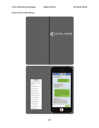 U-Go Advertising Campaign Capitol Centre By Sarah White
Frosh Kit Direct Mail Mockup!
!
!
!
!
!
!
!
!
!
!
!
!
!
!
!
!
!
!
!
!
!
!
!
!
!
!
!
!
!
!
!
!
!
!
!
!
!
!
!
!
!
!
!
!
!
!
!
!
20
Sar
TO DO’S
See Howie Mandel Oct.4th
Jully Black & Garvis Church
Oct. 24th
ProArteDanza Nov. 13th
The Once Nov. 18th
Jesse Cook Dec. 6th
Ralph& Lina Dec.10th
Bowser& Blue Dec. 10th
The Evasons Mar. 3rd
Tom Green Mar. 5th
Celtic Nights Mar. 9th
Tom Green Mar. 5th
Devin Cuddy April. 6th
Valdy March. 18th
 