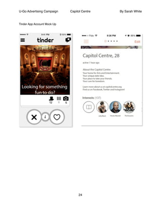 U-Go Advertising Campaign Capitol Centre By Sarah White
!
Tinder App Account Mock Up!
!
!
!
!
!
!
!
!
!
!
!
!
!
!
!
!
!
!
24
 