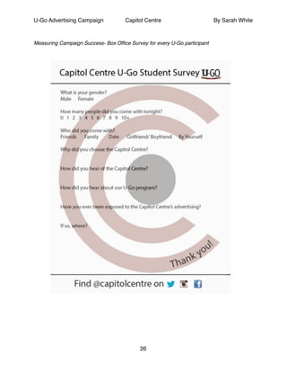 U-Go Advertising Campaign Capitol Centre By Sarah White
!
Measuring Campaign Success- Box Ofﬁce Survey for every U-Go participant !
!
!
!
!
!
!
!
26
 
