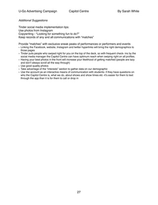 U-Go Advertising Campaign Capitol Centre By Sarah White
Additional Suggestions!
!
Tinder social media implementation tips:!
Use photos from Instagram!
Copywriting - “Looking for something fun to do?”!
Keep records of any and all communications with “matches”!
!
Provide “matches” with exclusive sneak peaks of performances or performers and events !
• Linking the Facebook, website, Instagram and twitter hyperlinks will bring the right demographics to
those pages!
• Tinder puts people who swiped right for you on the top of the deck, so with frequent check- ins by the
social media manager the Capitol Centre can have optimum reach when swiping right on all proﬁles.!
• Having your best photos in the front will increase your likelihood of getting matched (people are lazy
and don’t always scroll all the way through)!
• Use good quality photos!
• Take advantage of the “interests” section to gather data on our demographic !
• Use the account as an interactive means of communication with students- if they have questions on
who the Capitol Centre is, what we do, about shows and show times etc -it’s easier for them to text
through the app than it is for them to call or drop in !
!! !!
27
 