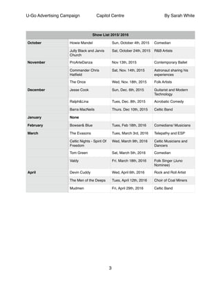 U-Go Advertising Campaign Capitol Centre By Sarah White
!
!
Show List 2015/ 2016
October Howie Mandel Sun, October 4th, 2015 Comedian
Jully Black and Jarvis
Church
Sat, October 24th, 2015 R&B Artists
November ProArteDanza Nov 13th, 2015 Contemporary Ballet
Commander Chris
Hatﬁeld
Sat, Nov. 14th, 2015 Astronaut sharing his
experiences
The Once Wed, Nov. 18th, 2015 Folk Artists
December Jesse Cook Sun, Dec. 6th, 2015 Guitarist and Modern
Technology
Ralph&Lina Tues, Dec. 8th, 2015 Acrobatic Comedy
Barra MacNeils Thurs. Dec 10th, 2015 Celtic Band
January None
February Bowser& Blue Tues, Feb 18th, 2016 Comedians/ Musicians
March The Evasons Tues, March 3rd, 2016 Telepathy and ESP
Celtic Nights - Spirit Of
Freedom
Wed, March 9th, 2016 Celtic Musicians and
Dancers
Tom Green Sat, March 5th, 2016 Comedian
Valdy Fri. March 18th, 2016 Folk Singer (Juno
Nominee)
April Devin Cuddy Wed, April 6th, 2016 Rock and Roll Artist
The Men of the Deeps Tues, April 12th, 2016 Choir of Coal Miners
Mudmen Fri, April 29th, 2016 Celtic Band
3
 