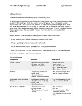 U-Go Advertising Campaign Capitol Centre By Sarah White
!
!
3. Market Review!
!
Target Market Identiﬁcation- Demographic and Psychographic!
U- Go’s target market includes both female and male college and university students around the
ages of 17-25, residing in North Bay and the surrounding area. They will typically have an
interest in the arts - music, drama, etc. and can be either looking for something to do in North
Bay, either with their friends or as a date- or, they have speciﬁc interest in one of the season’s
performers. There are approximately 8,000+ students in North Bay. Which is a growing industry-
Nipissing alone claim they saw a 26% increase in enrolment of part time studies from
2011-2012.!
Buying Habits of College Students (taken from a survey of over 500 students)!
• 59% of students surveyed say they spend money on Live Music!
• 99% are spending money on restaurants each month !
• 66% of the students surveyed spend $1,200+ yearly on entertainment !
• Source of the income: 15% say from loans, 45% from parents and 40% from their own jobs!
*Schweiki Media and Study Breaks as cited in company blog, July 2nd, 2014!
Competitor Review!
Competitors Strenghts Weaknesses
Galaxy Cinemas • Popular choice among teens!
• Cheaper than U-Go !
• First choice of movies !
• No live or musical
performances!
• Not centrally located!
• Not a historical building!
• Doesn’t serve alcohol
Battalian • Largely populated events!
• Local pride!
• Live entertainment!
• Serves Alcoholic Beverages
• Not accommodating to those
with an interest in the arts
College and University Sports
Games
• Audience is made up of our
target audience (students)!
• Local Pride!
• Live Entertainment
• Not accommodating to those
with an interest in the arts
Pay Per View and Netﬂix • Comfort of own home!
• Cheap or Free !
• Popular option of the target
market
• Not experiential!
• Not live!
• You have to go out and buy
drinks and or snacks!
• Not viewed as a romantic date
idea
4
 