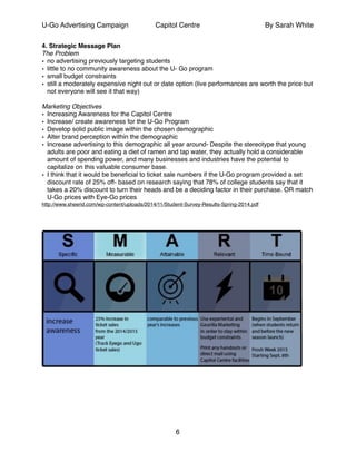 U-Go Advertising Campaign Capitol Centre By Sarah White
4. Strategic Message Plan!
The Problem!
• no advertising previously targeting students !
• little to no community awareness about the U- Go program!
• small budget constraints !
• still a moderately expensive night out or date option (live performances are worth the price but
not everyone will see it that way)!
!
Marketing Objectives!
• Increasing Awareness for the Capitol Centre!
• Increase/ create awareness for the U-Go Program !
• Develop solid public image within the chosen demographic!
• Alter brand perception within the demographic!
• Increase advertising to this demographic all year around- Despite the stereotype that young
adults are poor and eating a diet of ramen and tap water, they actually hold a considerable
amount of spending power, and many businesses and industries have the potential to
capitalize on this valuable consumer base.!
• I think that it would be beneﬁcial to ticket sale numbers if the U-Go program provided a set
discount rate of 25% off- based on research saying that 78% of college students say that it
takes a 20% discount to turn their heads and be a deciding factor in their purchase. OR match
U-Go prices with Eye-Go prices!
http://www.sheerid.com/wp-content/uploads/2014/11/Student-Survey-Results-Spring-2014.pdf!
!!
!
!
!
!
!
6
 