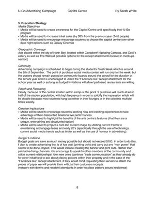 U-Go Advertising Campaign Capitol Centre By Sarah White
!
5. Execution Strategy!
Media Objectives!
• Media will be used to create awareness for the Capitol Centre and speciﬁcally their U-Go
program!
• Media will be used to increase ticket sales (by 30% from the previous year (24.6 people)!
• Media will be used to encourage encourage students to choose the capitol centre over other
date night options such as Galaxy Cinemas!
!
Geographic Coverage!
Ads placed within the city of North Bay, located within Canadore/ Nipissing Campus, and Cecil’s
eatery as well as The Wall (all possible options for the receipt attachments located in mockups
section)!
!
Continuity!
Advertising campaign is scheduled to begin during the student’s Frosh Week which is around
the 8th of September. The point of purchase social media contest will run only for the week, but
the posters should remain posted on community boards around the school for the duration of
the school year and it is encouraged to utilize the “Facebook like” receipt attachment for the
school year as well or as long as budget limitations will allow/ partnered restaurants are willing. !
!
Reach and Frequency!
Ideally, because of the central location within campus, the point of purchase will reach at least
half of the student population, with high frequency in order to solidify the impression which will
be doable because most students hang out either in their lounges or in the cafeteria multiple
times weekly.!
!
Creative Implications!
• Media will be used to encourage students seeking new and exciting experiences to take
advantage of their discounted tickets to live performances !
• Media will be used to highlight the beneﬁts of the arts centre’s features (that they are a
unique, entertaining and discounted option)!
• Media will be used to project a cool and current image by utilizing current trends to
entertaining and engage teens and early 20’s (speciﬁcally through the use of technology,
current social media trends such as tinder as well as the use of humour in advertising)!
!
Budget Limitation !
Budget goals are save as much money possible but should not exceed $100. In order to do this,
I plan to create advertising that is of low cost (printing only) and carry out any “man power” that
needs to be done, myself. This would include creating the banner and print outs. Rather than
paid advertising channels, it is encourage to speak to other members of the community and
utilize current relationships/ form new ones (continue “trade communication” as they already do
for other initiatives) to ask about placing posters within their property and in the case of the
“Facebook like” receipt attachment, if they would mind requesting their servers to attach the
pieces of paper we will provide them with, to their customers receipts.!
(network with dawns and resident attendants in order to place posters around residence)!
!
!
!
8
 