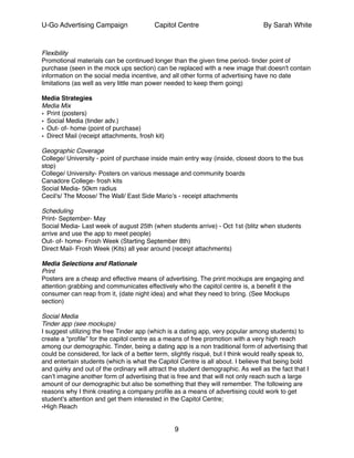 U-Go Advertising Campaign Capitol Centre By Sarah White
!
Flexibility!
Promotional materials can be continued longer than the given time period- tinder point of
purchase (seen in the mock ups section) can be replaced with a new image that doesn't contain
information on the social media incentive, and all other forms of advertising have no date
limitations (as well as very little man power needed to keep them going)!
!
Media Strategies!
Media Mix!
• Print (posters)!
• Social Media (tinder adv.)!
• Out- of- home (point of purchase)!
• Direct Mail (receipt attachments, frosh kit)!
!
Geographic Coverage!
College/ University - point of purchase inside main entry way (inside, closest doors to the bus
stop)!
College/ University- Posters on various message and community boards !
Canadore College- frosh kits !
Social Media- 50km radius!
Cecil's/ The Moose/ The Wall/ East Side Mario’s - receipt attachments !
!
Scheduling!
Print- September- May !
Social Media- Last week of august 25th (when students arrive) - Oct 1st (blitz when students
arrive and use the app to meet people)!
Out- of- home- Frosh Week (Starting September 8th)!
Direct Mail- Frosh Week (Kits) all year around (receipt attachments)!
!
Media Selections and Rationale!
Print!
Posters are a cheap and effective means of advertising. The print mockups are engaging and
attention grabbing and communicates effectively who the capitol centre is, a beneﬁt it the
consumer can reap from it, (date night idea) and what they need to bring. (See Mockups
section)!
!
Social Media!
Tinder app (see mockups) !
I suggest utilizing the free Tinder app (which is a dating app, very popular among students) to
create a “proﬁle” for the capitol centre as a means of free promotion with a very high reach
among our demographic. Tinder, being a dating app is a non traditional form of advertising that
could be considered, for lack of a better term, slightly risqué, but I think would really speak to,
and entertain students (which is what the Capitol Centre is all about. I believe that being bold
and quirky and out of the ordinary will attract the student demographic. As well as the fact that I
can’t imagine another form of advertising that is free and that will not only reach such a large
amount of our demographic but also be something that they will remember. The following are
reasons why I think creating a company proﬁle as a means of advertising could work to get
student’s attention and get them interested in the Capitol Centre;!
•High Reach!
9
 