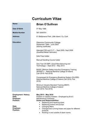 Curriculum Vitae
Name:
Brian O’Sullivan
Date Of Birth
Mobile Number
Address
Education:
5th May 1986
087-3649781
61 Ballytrasna Park, Little Island, Co. Cork
Glanmire Community College
September 1998 – June 2003
(leaving certificate)
Attended FÁS and C.I.T. – Sept 2005- Sept 2009
(Qualified Metal Fabricator)
Safe Pass holder
Manual Handling Course holder
One Year Of GMP ( Good Manufacturing and
Technology) – Sept 2012 – May 2013
BASIC Offshore Safety Induction Emergency Training
(BOSIET) – National Maritime College of Ireland
(Jan 2016- Feb 2016)
Compressed Air Emergency Breathing System (CA-EBS)
National Maritime College of Ireland (Jan 2016- Feb
2016)
Minimum Industry Standard Training (MIST)
National Maritime College of Ireland
(Jan 2016- Feb 2016)
Employment History
Date:
Employer:
Position:
Date:
Employer:
Position:
May 2015 – May 2016
Position in Carbery Cheese – Employed by B & C
Maintenance Contractor
Duties and Responsibilities:
 Replacing and repairing pipes
 Replacing motors and pumps
 Changing filters
 Changeovers-running hoses and pipes for different
products
 Working in and outside of clean rooms
 