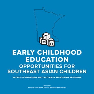 JULY 2015
A COUNCIL ON ASIAN PACIFIC MINNESOTANS REPORT
OPPORTUNITIES FOR
SOUTHEAST ASIAN CHILDREN
EARLY CHILDHOOD
EDUCATION
• ACCESS TO AFFORDABLE AND CULTURALLY APPROPRIATE PROGRAMS •
 