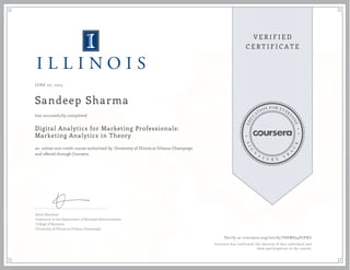 JUNE 07, 2015
Sandeep Sharma
Digital Analytics for Marketing Professionals:
Marketing Analytics in Theory
an online non-credit course authorized by University of Illinois at Urbana-Champaign
and offered through Coursera
has successfully completed
Kevin Hartman
Instructor in the Department of Business Administration
College of Business
University of Illinois at Urbana-Champaign
Verify at coursera.org/verify/V8SWS34P7PXG
Coursera has confirmed the identity of this individual and
their participation in the course.
 