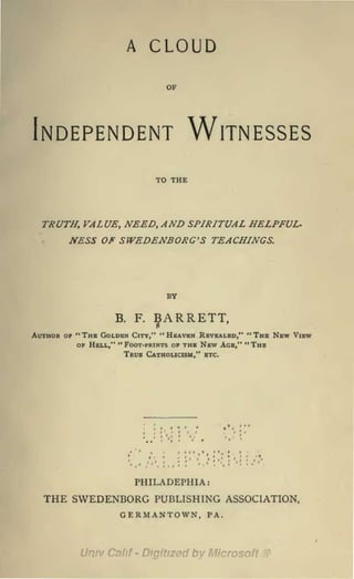 A     CLOUD
                               OF




Independent Witnesses
                              TO THE




  TRUTH, VALUE, NEED, AND SPIRITUAL HELPFUL.
      NESS OF SWEDENBORG'S TEACHINGS.



                                BY

                  B.   F.
                             :^ARRETT,
Author of "The Golden City," "Heaven Revealed," "The New View
          OF Hell," " Foot-prints of the New Age," " The
                      True Catholicism," etc.




                           PHILADEPHIA:
  THE SWEDENBORG PUBLISHING                  ASSOCIATION,
                   GERMANTOWN,         PA.
 