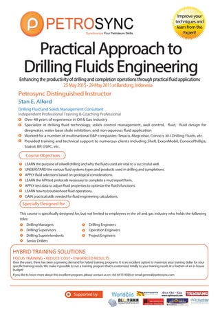 Enhancingtheproductivityofdrillingandcompletionoperationsthroughpracticalfluidapplications
Petrosync Distinguished Instructor
PracticalApproachtoPracticalApproachto
DrillingFluidsEngineeringDrillingFluidsEngineering
Improveyour
techniquesand
learnfromthe
Expert!
Stan E. Alford
Drilling Fluid and Solids Management Consultant
Independent Professional Training & Coaching Professional
Over 48 years of experience in Oil & Gas industry
Specialize in drilling fluid technology, solids control management, well control, fluid, fluid design for
deepwater, water base shale inhibition, and non-aqueous fluid application
Worked for a number of multinational E&P companies: Texaco, Magcobar, Conoco, M-I Drilling Fluids, etc.
Provided training and technical support to numerous clients including Shell, ExxonMobil, ConocoPhillips,
Statoil, BP, GSPC, etc.
25May2015-29May2015atBandung,Indonesia
LEARN the purpose of oilwell drilling and why the fluids used are vital to a successful well.
UNDERSTAND the various fluid systems types and products used in drilling and completions.
APPLY fluid selections based on geological considerations.
LEARN the API test protocols necessary to complete a mud report form.
APPLY test data to adjust fluid properties to optimize the fluid’s functions.
LEARN how to troubleshoot fluid operations.
GAIN practical skills needed for fluid engineering calculations.
Course Objectives
Specially Designed for
This course is specifically designed for, but not limited to employees in the oil and gas industry who holds the following
roles:
Supported by
FOCUS TRAINING • REDUCE COST • ENHANCED RESULTS
Over the years, there has been a growing demand for hybrid training programs. It is an excellent option to maximize your training dollar for your
specific training needs. We make it possible to run a training program that is customized totally to your training needs at a fraction of an in-house
budget!
If you like to know more about this excellent program, please contact us on +65 6415 4500 or email general@petrosync.com
HYBRID TRAINING SOLUTIONS
Drilling Managers
Drilling Supervisors
Drilling Superintendents
Senior Drillers
Drilling Engineers
Operation Engineers
Project Engineers
 