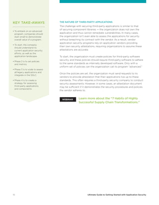 10 Ultimate Guide to Getting Started with Application Security
THE NATURE OF THIRD-PARTY APPLICATIONS
The challenge with securing third-party applications is similar to that
of securing component libraries — the organization does not own the
application and thus cannot remediate vulnerabilities. In many cases,
the organization isn’t even able to assess the applications for security
without breaching its contract with the vendor. As a result, vendor
application security programs rely on application vendors providing
their own security attestations, requiring organizations to assume these
attestations are accurate.
To start, the organization must create policies for third-party software
security, and these policies should require third-party software to adhere
to the same standards as internally developed software. Only with a
uniform set of policies can the organization call its program “advanced.”
Once the policies are set, the organization must send requests to its
vendors to provide attestation that their applications live up to these
standards. This often requires a third-party security company to conduct
security assessments. However, in some cases, an attestation document
may be sufficient if it demonstrates the security procedures and policies
the vendor adheres to.
• To embark on an advanced
program, companies should
start small to demonstrate
overall value of a program.
• To start, the company
should understand its
current application security
efforts, as well as the
application landscape.
• Phase 2 is to set policies
and metrics.
• Phase 3 is to scale to assess
all legacy applications and
integrate in the SDLC.
• Phase 4 is to create a
strategy for assessing
third-party applications
and components.
Learn more about the “7 Habits of Highly
Successful Supply Chain Transformations.”
WEBINAR
KEY TAKE-AWAYS
 