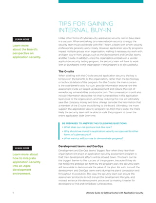 11 Ultimate Guide to Getting Started with Application Security
TIPS FOR GAINING
INTERNAL BUY-IN
Unlike other forms of cybersecurity, application security cannot take place
in a vacuum. When embarking on a new network security strategy, the
security team must coordinate with the IT team, a team with whom security
professionals generally work closely. However, application security programs
impact multiple groups in an organization, making it necessary to work with,
and gain buy-in from, groups such as the development and DevOps teams
and the C-suite. In addition, once the organization embarks on a vendor
application security testing program, the security team will have to work
with all purchasers in the organization if the program is to be successful.
The C-suite
When working with the C-suite around application security, the key is
to focus on the benefits to the organization, rather than the technology
or technical details of the program. For the C-suite, the main concern
is the cost-benefit ratio. As such, provide information around how the
assessment cycle will speed up development and reduce the cost of
remediating vulnerabilities post-production. The conversation should also
include information about the risk that vulnerabilities in the application
layer pose to the organization, and how reducing this risk will ultimately
save the company money and time. Always consider the information that
a member of the C-suite would bring to the board. Ultimately, the more
support the application security program has from the C-suite, the more
likely the security team will be able to scale the program to cover the
entire application layer over time.
	 BE PREPARED TO ANSWER THE FOLLOWING QUESTIONS:
	 • What does our risk posture look like now?
	 • Why should we invest in application security as opposed to other
forms of cybersecurity?
	 • What metrics will you use to demonstrate progress?
Development teams and DevOps
Development and DevOps teams’ biggest fear when they hear their
organization will enact an application security assessment program is
that their development efforts will be slowed down. This team can be
the biggest barrier to the success of the program, because if they do
not follow the protocol set forth by the program plan, the security team
will be unable to demonstrate the value of the plan. As such, consult the
development and DevOps teams early during the plan’s conception and
throughout its evolution. This way, the security team can ensure the
assessment protocols do not disrupt the development lifecycle, and
instead, enhance the development processes by making it easier for
developers to find and remediate vulnerabilities.
Learn more
about the board’s
perspective on
application security.
Learn more about
how to integrate
application security
into an Agile
development
environment.
LEARN MORE
LEARN MORE
 