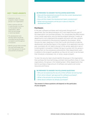 12 Ultimate Guide to Getting Started with Application Security
	 BE PREPARED TO ANSWER THE FOLLOWING QUESTIONS:
	 • How will the assessment process fit into the current development
lifecycle (e.g., Agile, waterfall)?
	 • How will this impact the development teams’ productivity?
	 • What training programs will be put in place to help the
development team?
Purchasers
In the past, software purchases went exclusively through the IT
department. But the democratization of IT now means that any part of
the organization can purchase software. This complicates the effectiveness
of any vendor application security testing program because it means all
departments must understand the program and work with their vendors
to ensure compliance to the protocols created by the program. While
the security team needs buy-in from the C-suite, and should include the
development and DevOps teams in the creation of an application security
plan, purchasers do not need to be part of the vendor application securi-
ty testing plan’s conception. Instead, the key to success with this group is
training them on the procedures and protocols. Most departments want
to adhere to the program’s guidelines, as they do not want to be the team
that introduces unnecessary risk, or worse, causes a breach.
To start, the security team should identify the groups in the organization
that purchase the most technology and start training efforts there. In many
organizations, this group is the marketing team. Other departments that
tend to purchase a large amount of software and systems are human
resources and finance.
	 BE PREPARED TO ANSWER THE FOLLOWING QUESTIONS:
	 • Why are we assessing the security of the software we are buying?
	 • From whom should I get approval for software purchases?
	 • What is the process for purchasing software?
	 • What about software we already purchased?
The answers to these questions will depend on the particulars
of your program.
• Application security
programs impact multiple
groups in an organization.
• When working with the
C-suite the key is to focus
on the benefits to the
organization, rather
than the technology
or technical details.
• The development and
DevOps teams should be
consulted during the plan’s
conception and throughout
its evolution.
• Identify groups that purchase
the most technology and
train these groups on secure
procurement procedures.
KEY TAKE-AWAYS
 