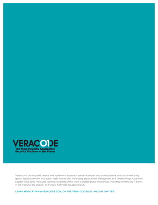 Veracode’s cloud-based service and systematic approach deliver a simpler and more scalable solution for reducing
global application-layer risk across web, mobile and third-party applications. Recognized as a Gartner Magic Quadrant
Leader since 2010, Veracode secures hundreds of the world’s largest global enterprises, including 3 of the top 4 banks
in the Fortune 100 and 20+ of Forbes’ 100 Most Valuable Brands.
LEARN MORE AT WWW.VERACODE.COM, ON THE VERACODE BLOG, AND ON TWITTER.
 