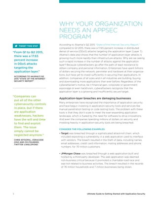 3 Ultimate Guide to Getting Started with Application Security
WHY YOUR ORGANIZATION
NEEDS AN APPSEC
PROGRAM
According to Akamai’s Q2 2015 “State of the Internet Security Report,”
compared to Q1 2015, there was a 17.65 percent increase in distributed
denial of service (DDoS) attacks targeting the application layer (Layer 7).
Akamai’s data also shows that the number of application-layer attacks is
growing much more rapidly than infrastructure attacks. Why are we seeing
such a rapid increase in the number of attacks against the application
layer? Because cyberattackers go after the path of least resistance to
obtain company and personal information. Enterprises have spent billions
of dollars securing the network, perimeter and hardware at their organiza-
tions, but have yet to invest sufficiently in securing their applications. In
addition, companies of all sizes and in all industries are building, buying
and downloading more applications than ever before. Regardless of the
cyberattacker’s motive, be it financial gain, corporate or government
espionage or even hacktivism, cyberattackers recognize that the
application layer is a growing and insufficiently secure target.
Application-layer breaches are damaging businesses
Many enterprises have recognized the importance of application security,
and have begun investing in application-security tools and services like
manual penetration testing or code testing tools. The problem with these
tools is that they don’t scale to meet the ever-expanding application
landscape, which is fueled by the need for software to drive innovations.
And even the companies spending millions of dollars on security and
investing heavily in application-security tools are being breached.
CONSIDER THE FOLLOWING EXAMPLES:
• Target was breached through a sophisticated attack-kill chain, which
included exploiting a vulnerability in a web application used to interface
with vendors. The breach resulted in the theft of data, including names,
email addresses, credit card information, mailing addresses and phone
numbers, for 70 million customers.
• JPMorgan Chase was breached through a web application built and
hosted by a third-party developer. The web application was deemed
non-business critical because it promoted a charitable road race and
was not related to business activities. The breach resulted in the records
of 76 million households and 7 million businesses being stolen.
“Companies can
put all of the other
cybersecurity controls
in place, but if there
are application
weaknesses, hackers
have the will and time
to find and exploit
them. The issue
simply cannot be
neglected anymore.”
	CHRIS WYSOPAL, VERACODE
CISO AND CO-FOUNDER,
TWITTER @WELDPOND
“From Q1 to Q2 2015,
there was a 17.65
percent increase
in DDoS attacks
targeting the
application layer.”
	ACCORDING TO AKAMAI’S Q2
2015 “STATE OF THE INTERNET
SECURITY REPORT”
TWEET THIS STAT
 