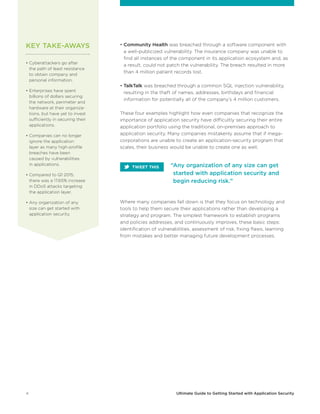 4 Ultimate Guide to Getting Started with Application Security
• Community Health was breached through a software component with
a well-publicized vulnerability. The insurance company was unable to
find all instances of the component in its application ecosystem and, as
a result, could not patch the vulnerability. The breach resulted in more
than 4 million patient records lost.
• TalkTalk was breached through a common SQL injection vulnerability,
resulting in the theft of names, addresses, birthdays and financial
information for potentially all of the company’s 4 million customers.
These four examples highlight how even companies that recognize the
importance of application security have difficultly securing their entire
application portfolio using the traditional, on-premises approach to
application security. Many companies mistakenly assume that if mega-
corporations are unable to create an application-security program that
scales, their business would be unable to create one as well.
Where many companies fall down is that they focus on technology and
tools to help them secure their applications rather than developing a
strategy and program. The simplest framework to establish programs
and policies addresses, and continuously improves, these basic steps:
identification of vulnerabilities, assessment of risk, fixing flaws, learning
from mistakes and better managing future development processes.
• Cyberattackers go after
the path of least resistance
to obtain company and
personal information.
• Enterprises have spent
billions of dollars securing
the network, perimeter and
hardware at their organiza-
tions, but have yet to invest
sufficiently in securing their
applications.
• Companies can no longer
ignore the application
layer as many high-profile
breaches have been
caused by vulnerabilities
in applications.
• Compared to Q1 2015,
there was a 17.65% increase
in DDoS attacks targeting
the application layer.
• Any organization of any
size can get started with
application security.
“Any organization of any size can get
started with application security and
begin reducing risk.”
KEY TAKE-AWAYS
TWEET THIS
 
