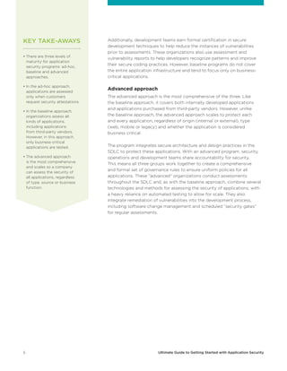 6 Ultimate Guide to Getting Started with Application Security
Additionally, development teams earn formal certification in secure
development techniques to help reduce the instances of vulnerabilities
prior to assessments. These organizations also use assessment and
vulnerability reports to help developers recognize patterns and improve
their secure coding practices. However, baseline programs do not cover
the entire application infrastructure and tend to focus only on business-
critical applications.
Advanced approach
The advanced approach is the most comprehensive of the three. Like
the baseline approach, it covers both internally developed applications
and applications purchased from third-party vendors. However, unlike
the baseline approach, the advanced approach scales to protect each
and every application, regardless of origin (internal or external), type
(web, mobile or legacy) and whether the application is considered
business critical.
The program integrates secure architecture and design practices in the
SDLC to protect these applications. With an advanced program, security,
operations and development teams share accountability for security.
This means all three groups work together to create a comprehensive
and formal set of governance rules to ensure uniform policies for all
applications. These “advanced” organizations conduct assessments
throughout the SDLC and, as with the baseline approach, combine several
technologies and methods for assessing the security of applications, with
a heavy reliance on automated testing to allow for scale. They also
integrate remediation of vulnerabilities into the development process,
including software change management and scheduled “security gates”
for regular assessments.
• There are three levels of
maturity for application
security programs: ad-hoc,
baseline and advanced
approaches.
• In the ad-hoc approach,
applications are assessed
only when customers
request security attestations.
• In the baseline approach,
organizations assess all
kinds of applications,
including applications
from third-party vendors.
However, in this approach,
only business-critical
applications are tested.
• The advanced approach
is the most comprehensive
and scales so a company
can assess the security of
all applications, regardless
of type, source or business
function.
KEY TAKE-AWAYS
 