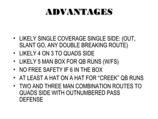 ADVANTAGESADVANTAGES
• LIKELY SINGLE COVERAGE SINGLE SIDE: (OUT,
SLANT GO, ANY DOUBLE BREAKING ROUTE)
• LIKELY 4 ON 3 TO QUADS SIDE
• LIKELY 5 MAN BOX FOR QB RUNS (W/FS)
• NO FREE SAFETY IF 6 IN THE BOX
• AT LEAST A HAT ON A HAT FOR “CREEK” QB RUNS
• TWO AND THREE MAN COMBINATION ROUTES TO
QUADS SIDE WITH OUTNUMBERED PASS
DEFENSE
 