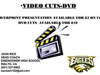 •VIDEO CUTS-DVDVIDEO CUTS-DVD
JOHN RICEJOHN RICE
HEAD COACHHEAD COACH
EISENHOWER HIGH SCHOOLEISENHOWER HIGH SCHOOL
RIALTO, CARIALTO, CA
(951) 537-9902(951) 537-9902
zacoach102@aol.comzacoach102@aol.com
WERPOINT PRESENTATION AVAILABLE FOR $5 ON CDWERPOINT PRESENTATION AVAILABLE FOR $5 ON CD
DVD CUTS AVAILABLE FOR $10DVD CUTS AVAILABLE FOR $10
 