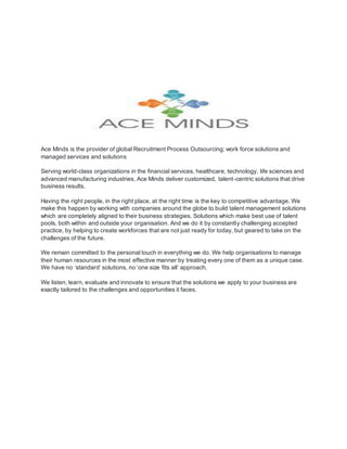 Ace Minds is the provider of global Recruitment Process Outsourcing; work force solutions and
managed services and solutions
Serving world-class organizations in the financial services, healthcare, technology, life sciences and
advanced manufacturing industries, Ace Minds deliver customized, talent-centric solutions that drive
business results.
Having the right people, in the right place, at the right time is the key to competitive advantage. We
make this happen by working with companies around the globe to build talent management solutions
which are completely aligned to their business strategies. Solutions which make best use of talent
pools, both within and outside your organisation. And we do it by constantly challenging accepted
practice, by helping to create workforces that are not just ready for today, but geared to take on the
challenges of the future.
We remain committed to the personal touch in everything we do. We help organisations to manage
their human resources in the most effective manner by treating every one of them as a unique case.
We have no ‘standard’ solutions, no ‘one size fits all’ approach.
We listen, learn, evaluate and innovate to ensure that the solutions we apply to your business are
exactly tailored to the challenges and opportunities it faces.
 