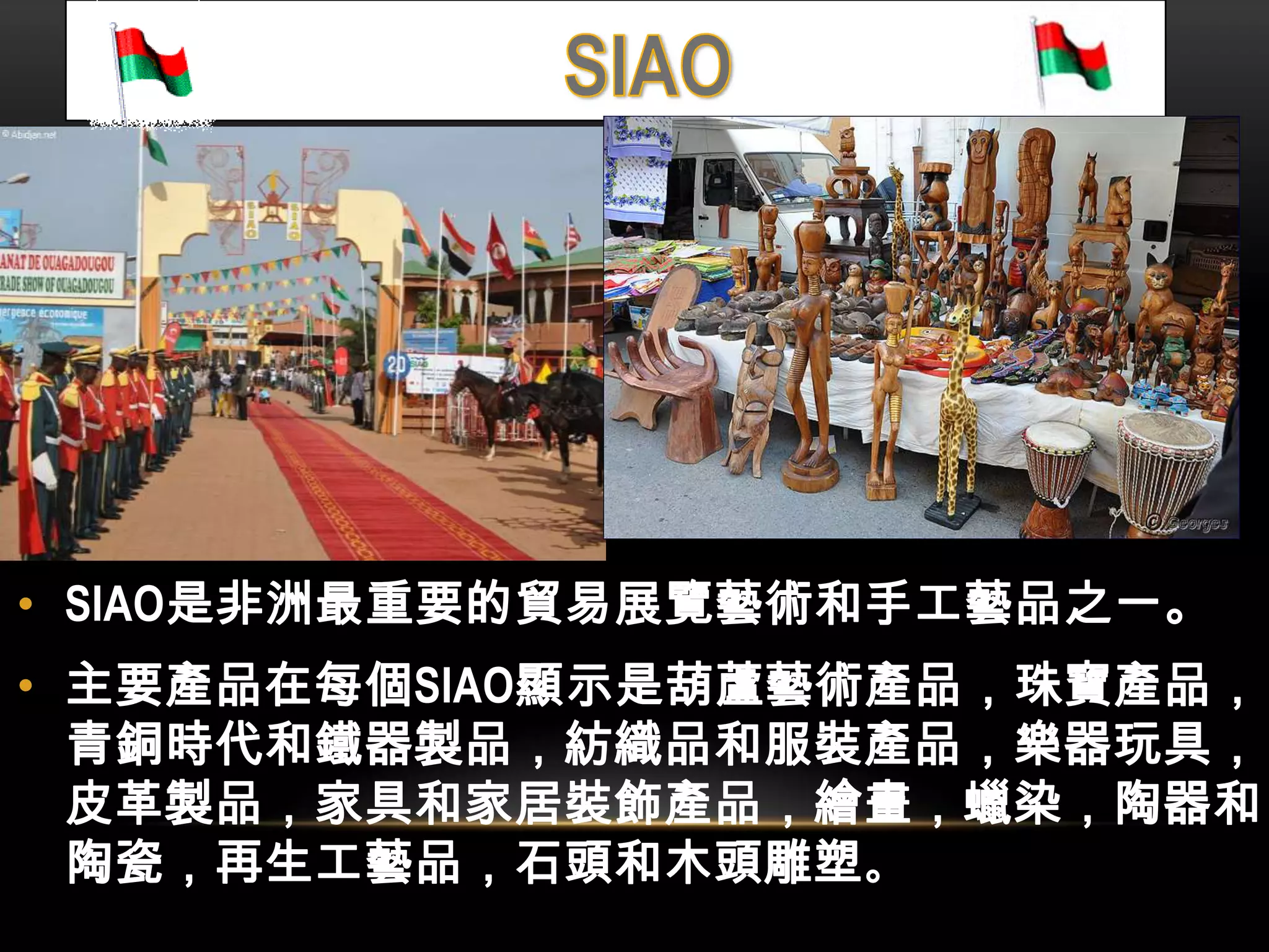 • SIAO是非洲最重要的貿易展覽藝術和手工藝品之一。
• 主要產品在每個SIAO顯示是葫蘆藝術產品，珠寶產品，
青銅時代和鐵器製品，紡織品和服裝產品，樂器玩具，
皮革製品，家具和家居裝飾產品，繪畫，蠟染，陶器和
陶瓷，再生工藝品，石頭和木頭雕塑。
 