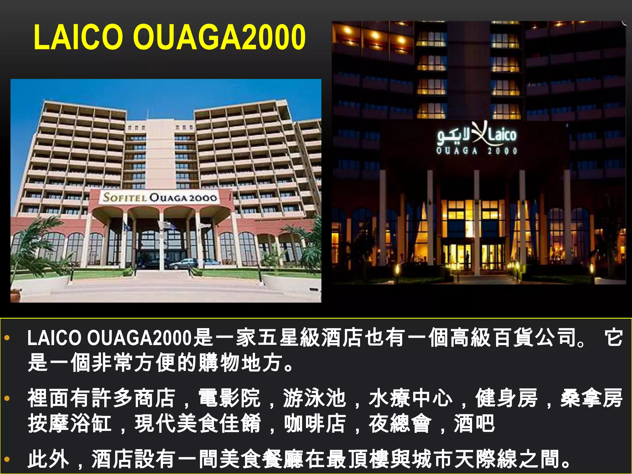 LAICO OUAGA2000
• LAICO OUAGA2000是一家五星級酒店也有一個高級百貨公司。 它
是一個非常方便的購物地方。
• 裡面有許多商店，電影院，游泳池，水療中心，健身房，桑拿房，
按摩浴缸，現代美食佳餚，咖啡店，夜總會，酒吧
• 此外，酒店設有一間美食餐廳在最頂樓與城市天際線之間。
 