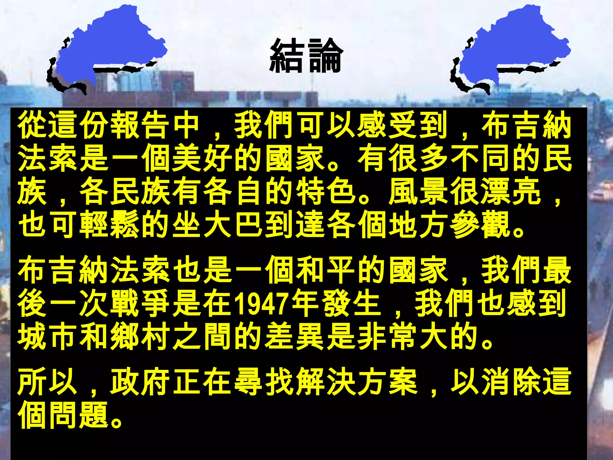 結論
從這份報告中，我們可以感受到，布吉納
法索是一個美好的國家。有很多不同的民
族，各民族有各自的特色。風景很漂亮，
也可輕鬆的坐大巴到達各個地方參觀。
布吉納法索也是一個和平的國家，我們最
後一次戰爭是在1947年發生，我們也感到
城市和鄉村之間的差異是非常大的。
所以，政府正在尋找解決方案，以消除這
個問題。
 