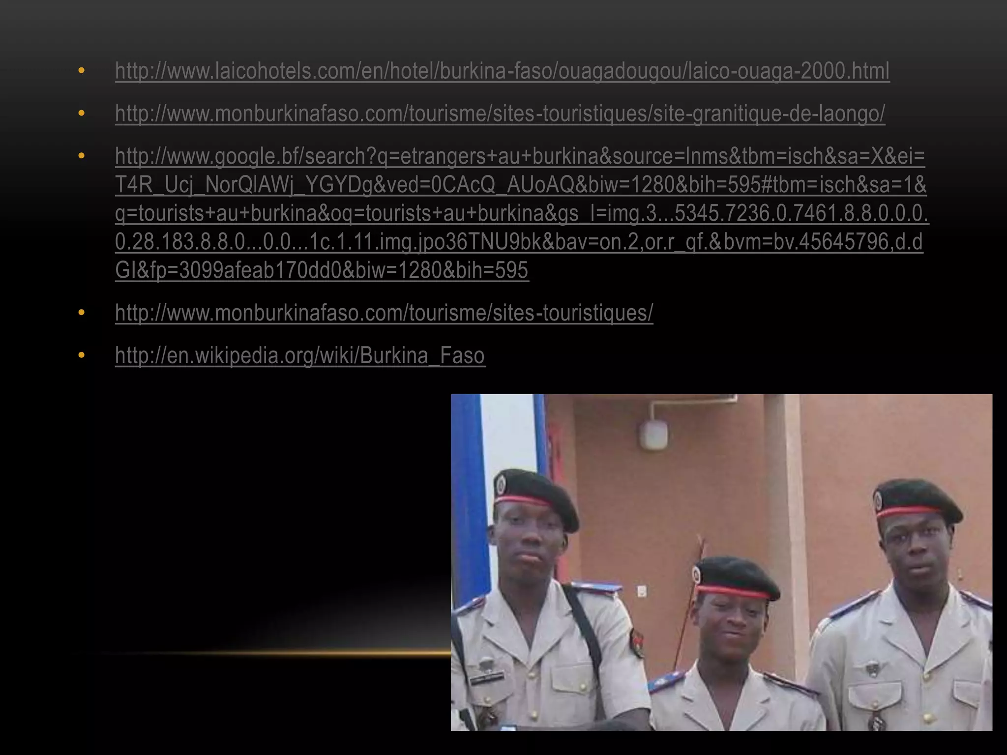 • http://www.laicohotels.com/en/hotel/burkina-faso/ouagadougou/laico-ouaga-2000.html
• http://www.monburkinafaso.com/tourisme/sites-touristiques/site-granitique-de-laongo/
• http://www.google.bf/search?q=etrangers+au+burkina&source=lnms&tbm=isch&sa=X&ei=
T4R_Ucj_NorQlAWj_YGYDg&ved=0CAcQ_AUoAQ&biw=1280&bih=595#tbm=isch&sa=1&
q=tourists+au+burkina&oq=tourists+au+burkina&gs_l=img.3...5345.7236.0.7461.8.8.0.0.0.
0.28.183.8.8.0...0.0...1c.1.11.img.jpo36TNU9bk&bav=on.2,or.r_qf.&bvm=bv.45645796,d.d
GI&fp=3099afeab170dd0&biw=1280&bih=595
• http://www.monburkinafaso.com/tourisme/sites-touristiques/
• http://en.wikipedia.org/wiki/Burkina_Faso
 