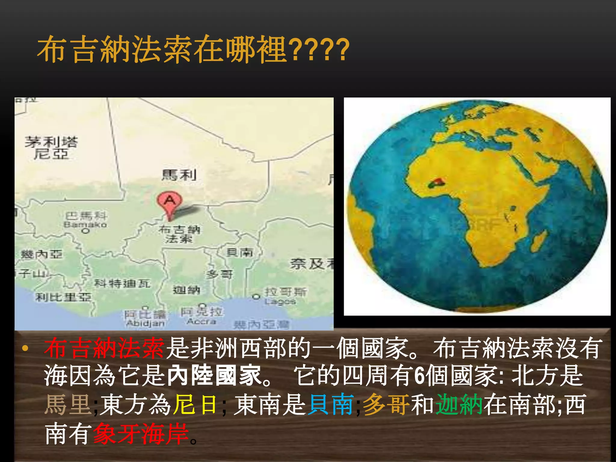布吉納法索在哪裡????
• 布吉納法索是非洲西部的一個國家。布吉納法索沒有
海因為它是內陸國家。 它的四周有6個國家: 北方是
馬里;東方為尼日; 東南是貝南;多哥和迦納在南部;西
南有象牙海岸。
 