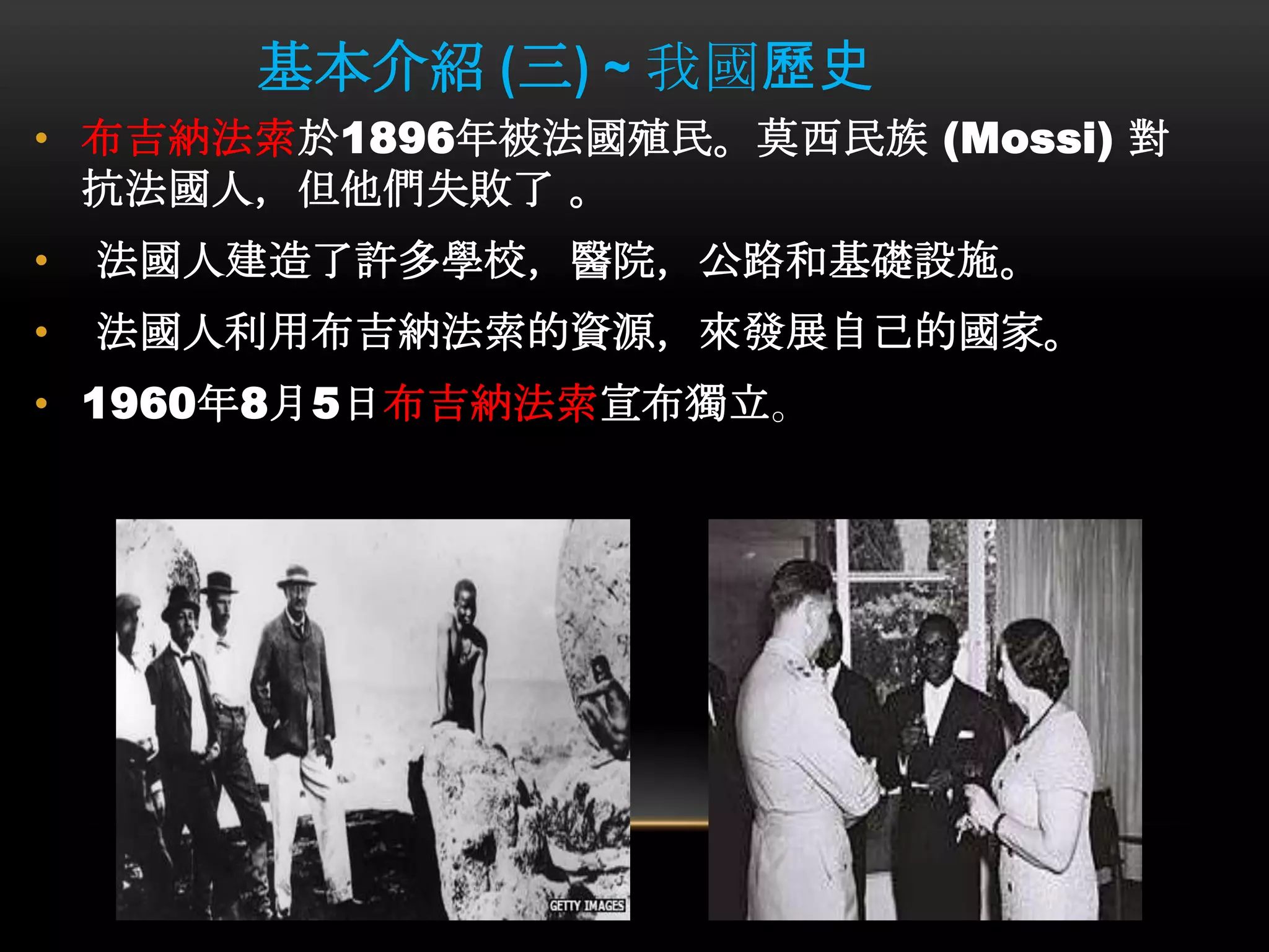 基本介紹 (三) ~ 我國歷史
• 布吉納法索於1896年被法國殖民。莫西民族 (Mossi) 對
抗法國人，但他們失敗了 。
• 法國人建造了許多學校，醫院，公路和基礎設施。
• 法國人利用布吉納法索的資源，來發展自己的國家。
• 1960年8月5日布吉納法索宣布獨立。
 