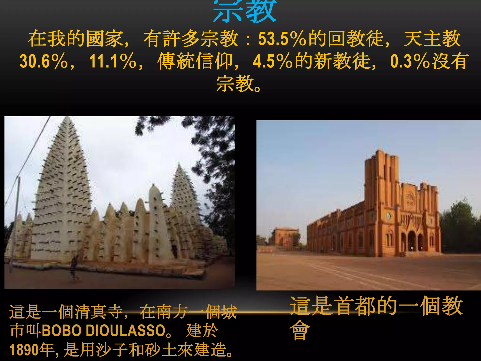 宗教
在我的國家，有許多宗教：53.5％的回教徒，天主教
30.6％，11.1％，傳統信仰，4.5％的新教徒，0.3％沒有
宗教。
這是一個清真寺，在南方一個城
市叫BOBO DIOULASSO。 建於
1890年, 是用沙子和砂土來建造。
這是首都的一個教
會
 