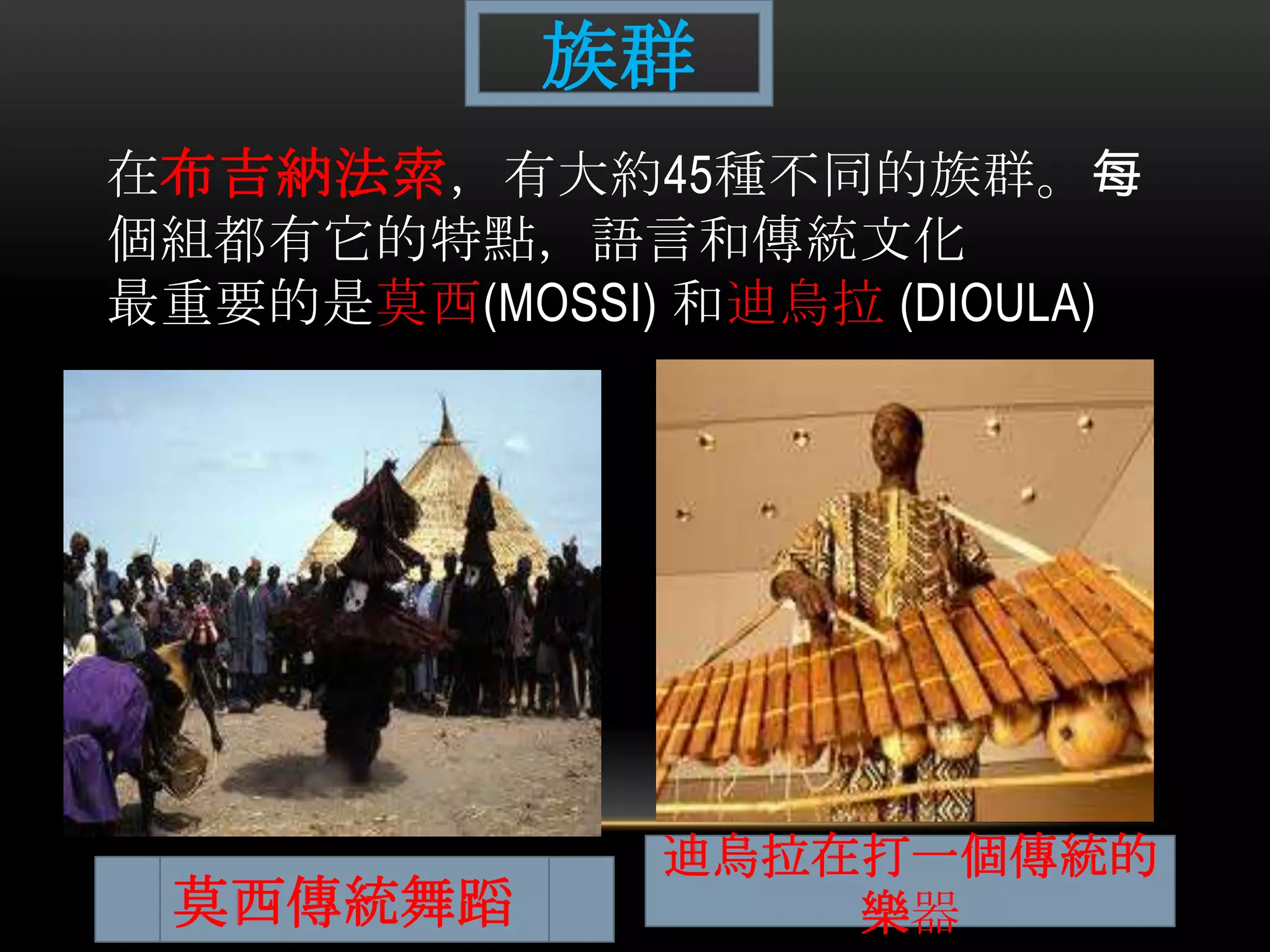 在布吉納法索，有大約45種不同的族群。每
個組都有它的特點，語言和傳統文化
最重要的是莫西(MOSSI) 和迪烏拉 (DIOULA)
族群
莫西傳統舞蹈
迪烏拉在打一個傳統的
樂器
 