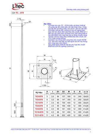 N
N
t
Đặc điểm:
Cột thép tròn côn TC...-D78 là kiểu cột được thiết kế•
cho phép lắp lẫn nhiều kiểu cần đèn khác nhau. Chiều
cao lắp đèn sẽ bằng chiều cao cột H + độ cao cần đèn.
Cột được chế tạo liền, không có mối nối ngang thân.•
Các mối hàn được đảm bảo theo tiêu chuẩn AWS D1.1.
Mối hàn dọc theo thân cột được thực hiện bằng thiết bị
hàn MIG/MAG trên máy bóp hàn tự động chuyên dùng.
Vật liệu chế tạo bằng thép SS400 theo tiêu chuẩn JIS•
3101 hoặc tương đương.
Cột được mạ nhúng kẽm nóng theo tiêu chuẩn ASTM•
123. Sơn phủ màu bảo vệ mặt ngoài sau khi mạ nhúng
kẽm nóng (lựa chọn thêm).
Sản phẩm được thiết kế chế tạo phù hợp tiêu chuẩn•
BSEN:40 (EN 40 Lighting Columns).
TC5-D78
TC6-D78
TC7-D78
TC8-D78
TC9-D78
TC10-D78
TC11-D78
Ký hiệu H
(m)
t
(mm)
D1
(mm)
D2
(mm)
M
(mm)
S
(mm)
N
(mm)
a x b
(mm)
5 3,0 84 137 300 10 240 32x20
6 3,0 84 147 300 10 240 32x20
7 3,5 85 159 400 12 300 32x20
8 3,5 85 169 400 12 300 41x26
9 4,0 86 181 400 12 300 41x26
10 4,0 86 191 400 12 300 41x26
11 4,0 86 202 400 12 300 41x26
Công ty cổ phần Điện-Chiếu sáng; Số77 - Tô Hiến Thành - Quận Hai Bà Trưng, Tp.Hà Nội; Điện thoại:(04)-39747890; Fax:(04)-39747892; http://www.litec.com.vn
Cột thép chiếu sáng đường phố
TC...-D78Cột
1
200
M
M
S
350
74
H250
900
D1
M
b
M
a
D2
 