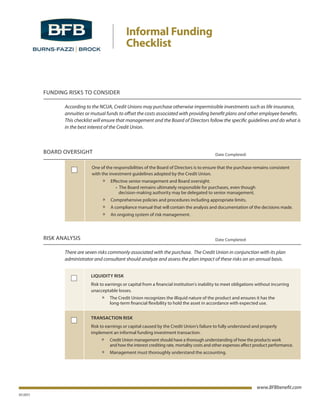 Informal Funding
                                               Checklist



          FUNDING RISKS TO CONSIDER

                 According to the NCUA, Credit Unions may purchase otherwise impermissible investments such as life insurance,
                 annuities or mutual funds to offset the costs associated with providing benefit plans and other employee benefits.
                 This checklist will ensure that management and the Board of Directors follow the specific guidelines and do what is
                 in the best interest of the Credit Union.



          BOARD OVERSIGHT                                                                       Date Completed:


                              One of the responsibilities of the Board of Directors is to ensure that the purchase remains consistent
                              with the investment guidelines adopted by the Credit Union.
                                   » Effective senior management and Board oversight.
                              	    													•		The	Board	remains	ultimately	responsible	for	purchases,	even	though	
                                                   decision-making authority may be delegated to senior management.
                                   » Comprehensive policies and procedures including appropriate limits.
                                   » A compliance manual that will contain the analysis and documentation of the decisions made.
                                   » An ongoing system of risk management.



          RISK ANALYSIS                                                                         Date Completed:


                 There are seven risks commonly associated with the purchase. The Credit Union in conjunction with its plan
                 administrator and consultant should analyze and assess the plan impact of these risks on an annual basis.


                             LIQUIDITY RISK
                             Risk to earnings or capital from a financial institution’s inability to meet obligations without incurring
                             unacceptable losses.
                                   » The Credit Union recognizes the illiquid nature of the product and ensures it has the
                                       long-term financial flexibility to hold the asset in accordance with expected use.


                             TRANSACTION RISK
                             Risk to earnings or capital caused by the Credit Union’s failure to fully understand and properly
                             implement an informal funding investment transaction.
                                   »   Credit Union management should have a thorough understanding of how the products work
                                       and how the interest crediting rate, mortality costs and other expenses affect product performance.
                                   » Management must thoroughly understand the accounting.




                                                                                                                          www.BFBbenefit.com
01/2011
 