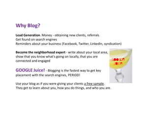 Why Blog?
Lead Generation. Money - obtaining new clients, referrals
Get found on search engines
Reminders about your business (Facebook, Twitter, LinkedIn, syndication)

Become the neighborhood expert - write about your local area,
show that you know what's going on locally, that you are
connected and engaged

GOOGLE Juice! - Blogging is the fastest way to get key
placement with the search engines, PERIOD!

Use your blog as if you were giving your clients a free sample.
They get to learn about you, how you do things, and who you are.
 
