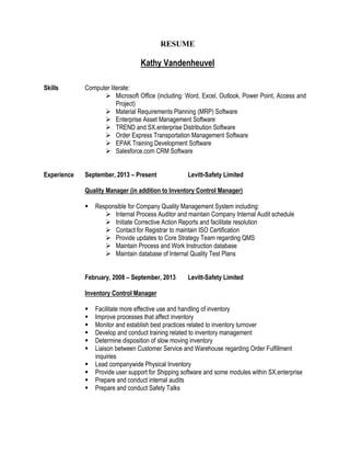 RESUME
Kathy Vandenheuvel
Skills Computer literate:
 Microsoft Office (including: Word, Excel, Outlook, Power Point, Access and
Project)
 Material Requirements Planning (MRP) Software
 Enterprise Asset Management Software
 TREND and SX.enterprise Distribution Software
 Order Express Transportation Management Software
 EPAK Training Development Software
 Salesforce.com CRM Software
Experience September, 2013 – Present Levitt-Safety Limited
Quality Manager (in addition to Inventory Control Manager)
 Responsible for Company Quality Management System including:
 Internal Process Auditor and maintain Company Internal Audit schedule
 Initiate Corrective Action Reports and facilitate resolution
 Contact for Registrar to maintain ISO Certification
 Provide updates to Core Strategy Team regarding QMS
 Maintain Process and Work Instruction database
 Maintain database of Internal Quality Test Plans
February, 2008 – September, 2013 Levitt-Safety Limited
Inventory Control Manager
 Facilitate more effective use and handling of inventory
 Improve processes that affect inventory
 Monitor and establish best practices related to inventory turnover
 Develop and conduct training related to inventory management
 Determine disposition of slow moving inventory
 Liaison between Customer Service and Warehouse regarding Order Fulfillment
inquiries
 Lead companywide Physical Inventory
 Provide user support for Shipping software and some modules within SX.enterprise
 Prepare and conduct internal audits
 Prepare and conduct Safety Talks
 