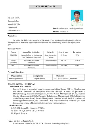 Aspiratio :
To utilize the skills I have acquired in the course of my study contributing to add value to
the organization. To enable myself face the challenges and innovatively achieve the organization
goal.
Technical Profile :
Personal Experience :
RAMCO SYSTEM – CHENNAI
December 2015 – Present
Ramco Systems is a product based company and offers Ramco ERP on Cloud covers
the entire spectrum of enterprise functions through a suite of products -
Manufacturing, Financial Management, Supply Chain Management (SCM), Human
Capital Management (HCM), Customer Relationship Management (CRM), Enterprise
Asset Management (EAM), Project Management, Process Control, Analytics, Advanced
Planning & Optimization, and Connectors . You can decide which solutions you want
to use, scale up and add more solutions as your business grows.
Technical Skills :
i, MS SQL Server Development (T-SQL)
ii, Basic MS SQL Server DBA Activities
iii, Crystal Reports
Hands-on Exp. In Ramco Tool :
Ramco Virtual Works 2.0, MDCF, IEDK, Decision Works(Reporting Tool).
4/2 East Street,
Kannandivilai,
pannaivilai(PO),
Thoothukudi ,
Tamilnadu.-628751
E-mail: velmurugan.camile@gmail.com
Mobile: 971532856
Course Name of the Institution University Year of pass Percentage
B.E(CSE) James College of Engineering
and Technology,Nagercoil
Anna University,
Chennai
2015 Apr 70%
Higher
Secondary
Tucker Hr Sec School,
Pannaivilai.
Tamilnadu Board Mar 2011 74.66%
S.S.L.C Tucker Hr Sec School,
Pannaivilai.
Tamilnadu Board Mar 2009 76.4%
Organization Designation Duration
Ramco System Ltd. Project Trainee 14th
Dec 2015 to Till ( 8 Months)
VEL MURUGAN.M
 