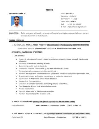 RESUME
SATHEESHKUMAR, B. 3/62, Ward No-3
Samathur – Pollachi,
Coimbatore – 642123
Tamil Nadu, INDIA
Cell : +966 592382602
E-mail : hpdsatheesh@gmail.com
OBJECTIVE: To be associated with poultry oriented professional organization accepts challenges and aim
towards attainment of mutual goals.
CAREER CONTOUR
1. AL-KHUMASIA ANIMAL FEEDS PRODUCT-(Saudi Arabia) (Plant capacity-80 MT PH-MUYANG)
Animal Feeds Products -Asst.Manager Production & Maintenance- since FEB’2016
STRENGTH: MULTI SKILL OPERATION
Job profile:-
• Prepare & submission of reports related to production, dispatch, stores, spares & Maintenance
schedules.
• Execution of above said planning at floors.
• Determining quality control standards
• Inventories control & Interact with QC for Raw material& FG quality.
• Re-negotiating timescales or schedules as necessary
• Maintain the Production Variable Overhead (production conversion cost) within permissible limit,
• Organizing the repair and routine maintenance of production equipment
• Optimization in Machineries & man hours utilization,
• Independent Correspondence.
• Utilization of Company Vehicles & Controlling delivery cost of feed.
• Feed Sales plan & Right time service to Customers.
• Process loss Control.
• Planning & Execution of Maintenance schedules.
• Maintain Documentation for all above said.
2. AMRIT FEEDS LIMITED-(India)-TN- (Plant capacity-22 MT PH-HARD CASE)
Poultry Feed Mill Asst. Manager – Production. (AM2) FEB’12 to JAN’16
3. SKM ANIMAL FOODS & FEEDS INDIA LTD-(India)-KA (Plant capacity-40 MT PH-(HARD CASE)
Cattle Feed Mill Asst. Manager – Production SEP’11 to JAN’12
 