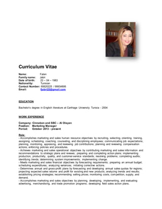 Curriculum Vitae
Name: Faten
Family name: Jabri
Date of birth: 22 – 04 – 1983
Nationality: Tunisian
Contact Number: 60620225 / 99934806
Email: fjabri22@gmail.com
EDUCATION
Bachelor’s degree in English literature at Carthage University Tunisia - 2004
WORK EXPERIENCE
Company: Cinnabon and SBC – Al Olayan
Position: Marketing Manager
Period: October 2013 - present
Role:
- Accomplishes marketing and sales human resource objectives by recruiting, selecting, orienting, training,
assigning, scheduling, coaching, counseling, and disciplining employees; communicating job expectations;
planning, monitoring, appraising, and reviewing job contributions; planning and reviewing compensation
actions; enforcing policies and procedures.
- Achieves marketing and sales operational objectives by contributing marketing and sales information and
recommendations to strategic plans and reviews; preparing and completing action plans; implementing
production, productivity, quality, and customer-service standards; resolving problems; completing audits;
identifying trends; determining system improvements; implementing change.
- Meets marketing and sales financial objectives by forecasting requirements; preparing an annual budget;
scheduling expenditures; analyzing variances; initiating corrective actions.
- Determines annual and gross-profit plans by forecasting and developing annual sales quotas for regions;
projecting expected sales volume and profit for existing and new products; analyzing trends and results;
establishing pricing strategies; recommending selling prices; monitoring costs, competition, supply, and
demand.
- Accomplishes marketing and sales objectives by planning, developing, implementing, and evaluating
advertising, merchandising, and trade promotion programs; developing field sales action plans.
 